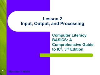 1 
Lesson 2 
Input, Output, and Processing 
Computer Literacy 
BASICS: A 
Comprehensive Guide 
to IC3, 3rd Edition 
Morrison / Wells 
 