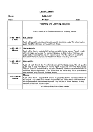 Lesson Outline

Name:                                         Subject: ICT

Class:                                        NC Year:                                          Date:

                                          Teaching and Learning Activities



                                  Check uniform as students enter classroom in orderly manner.


(10:00 – 10:05)   Bell Activity
    5 mins
                  Pupils will have different pictures to match up with descriptive words. This is to show the
                  pupils that different images can have different effects.

(10:05 – 10:15)   Starter Activity
    10 mins
                  Pupils will be shown a project which has been completed by the teacher. This will include
                  different images and sounds. The pupils will be asked to state whether the images and
                  audio used were appropriate and give reasoning as to why. The pupils will be asked to
                  think about their own projects and the different effects which they can create.

(10:15 – 10:50)   Main Activity
   35 mins
                  Pupils will work through the PowerPoint to work on their basic project. This will give the
                  pupils step by step instructions on how to import images and audio into their projects.
                  They will be asked to think carefully about the effect they wish to create and record this to
                  show that they have planned it. If the pupils finish the activity they should evaluate their
                  work and then move on to the extension activity.
                  Plenary
(10:50 – 11:00)
   10 mins        Pupils will be shown a project which contains images and audio that are not consistent with
                  the project. They will be asked why the images and audio are not ‘fitting’ with the rest of
                  the project and how they could be improved. They will also be shown the effect of using
                  different backgrounds in their project.
                                            Students dismissed in an orderly manner.
 