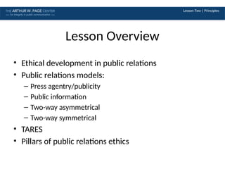 Lesson Two | Principles
Lesson Overview
• Ethical development in public relations
• Public relations models:
– Press agentry/publicity
– Public information
– Two-way asymmetrical
– Two-way symmetrical
• TARES
• Pillars of public relations ethics
 