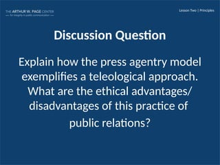 Lesson Two | Principles
Discussion Question
Explain how the press agentry model
exemplifies a teleological approach.
What are the ethical advantages/
disadvantages of this practice of
public relations?
 