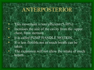 ANTERPOSTERIOR
• This movement is less efficient (5-10%)
• Increases the size of the cavity from the upper
chest, from sternum.
• It is called PUMP HANDLE MOTION.
• It is less flexible not as much breath can be
taken.
• The expansion will not allow the intake of much
breath.
 