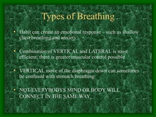 Types of Breathing
• Habit can create an emotional response – such as shallow
chest breathing and anxiety
• Combination of VERTICAL and LATERAL is most
efficient; there is greater muscular control possible
• VERTICAL move of the diaphragm down can sometimes
be confused with stomach breathing
• NOT EVERYBODYS MIND OR BODY WILL
CONNECT IN THE SAME WAY.
 