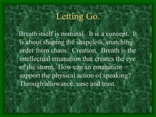 Letting Go.
Breath itself is nominal. It is a concept. It
is about shaping the shapeless, snatching
order from chaos. Creation. Breath is the
intellectual emanation that creates the eye
of the storm. How can an emanation
support the physical action of speaking?
Through allowance, ease and trust.
 
