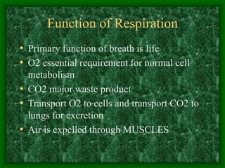 Function of Respiration
• Primary function of breath is life
• O2 essential requirement for normal cell
metabolism
• CO2 major waste product
• Transport O2 to cells and transport CO2 to
lungs for excretion
• Air is expelled through MUSCLES
 