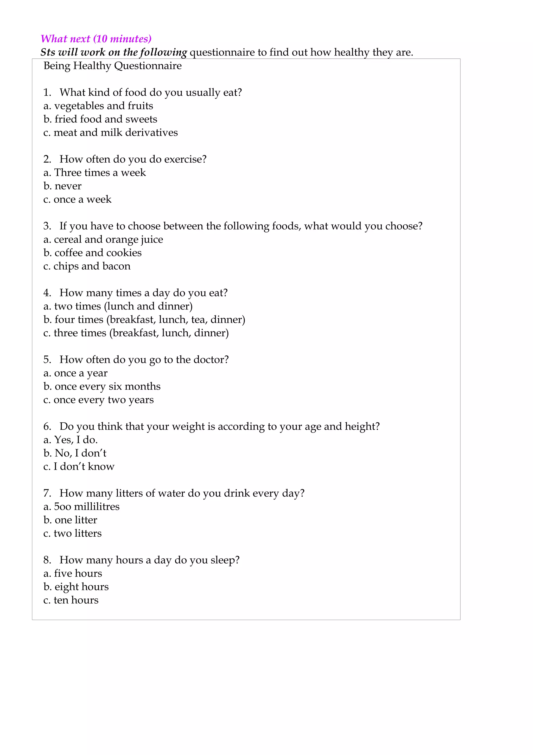 What next (10 minutes)
Sts will work on the following questionnaire to find out how healthy they are.
 Being Healthy Questionnaire

1. What kind of food do you usually eat?
a. vegetables and fruits
b. fried food and sweets
c. meat and milk derivatives

2. How often do you do exercise?
a. Three times a week
b. never
c. once a week

3. If you have to choose between the following foods, what would you choose?
a. cereal and orange juice
b. coffee and cookies
c. chips and bacon

4. How many times a day do you eat?
a. two times (lunch and dinner)
b. four times (breakfast, lunch, tea, dinner)
c. three times (breakfast, lunch, dinner)

5. How often do you go to the doctor?
a. once a year
b. once every six months
c. once every two years

6. Do you think that your weight is according to your age and height?
a. Yes, I do.
b. No, I don’t
c. I don’t know

7. How many litters of water do you drink every day?
a. 5oo millilitres
b. one litter
c. two litters

8. How many hours a day do you sleep?
a. five hours
b. eight hours
c. ten hours
 