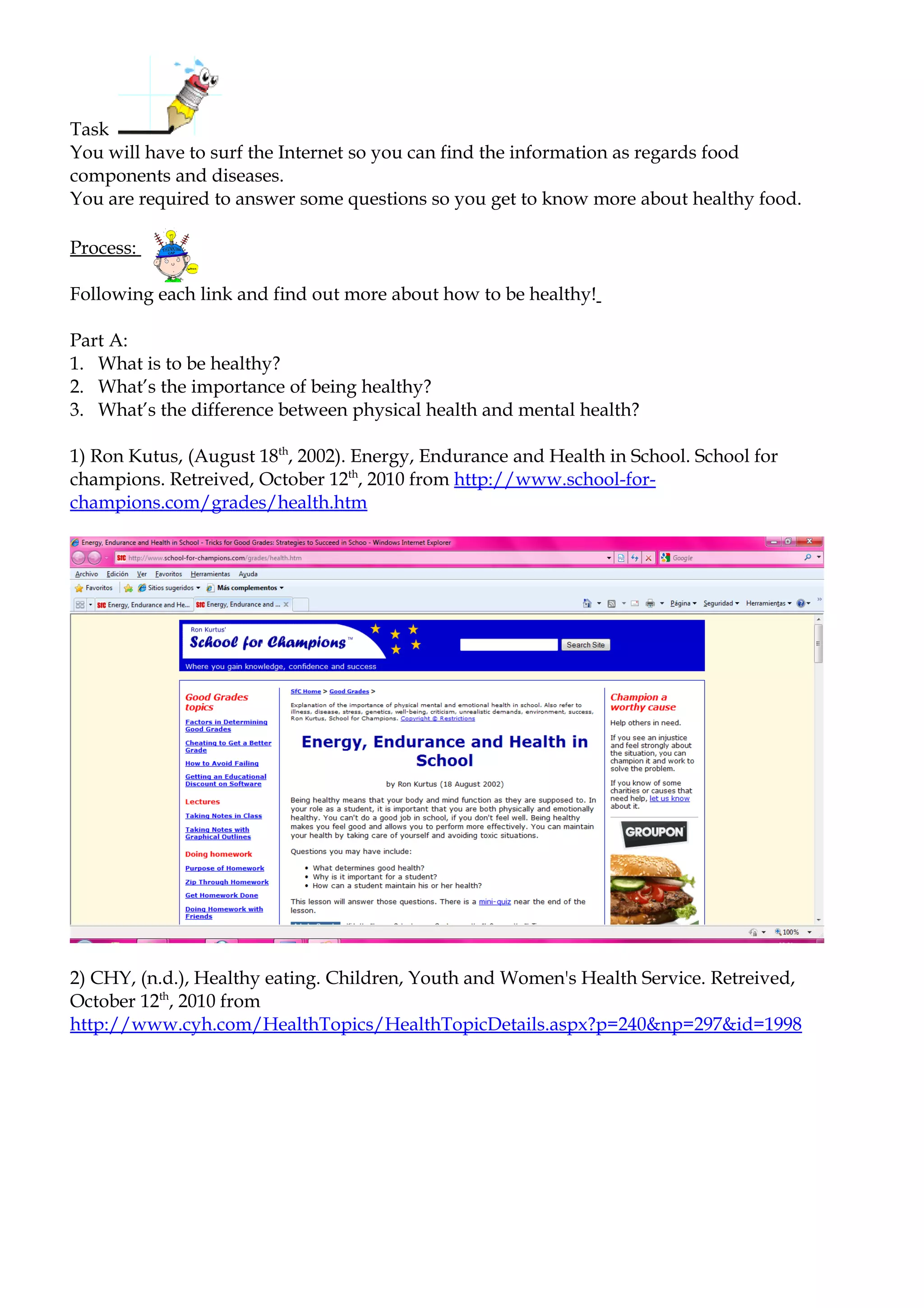 Task
You will have to surf the Internet so you can find the information as regards food
components and diseases.
You are required to answer some questions so you get to know more about healthy food.

Process:

Following each link and find out more about how to be healthy!

Part A:
1. What is to be healthy?
2. What’s the importance of being healthy?
3. What’s the difference between physical health and mental health?

1) Ron Kutus, (August 18th, 2002). Energy, Endurance and Health in School. School for
champions. Retreived, October 12th, 2010 from http://www.school-for-
champions.com/grades/health.htm




2) CHY, (n.d.), Healthy eating. Children, Youth and Women's Health Service. Retreived,
October 12th, 2010 from
http://www.cyh.com/HealthTopics/HealthTopicDetails.aspx?p=240&np=297&id=1998
 