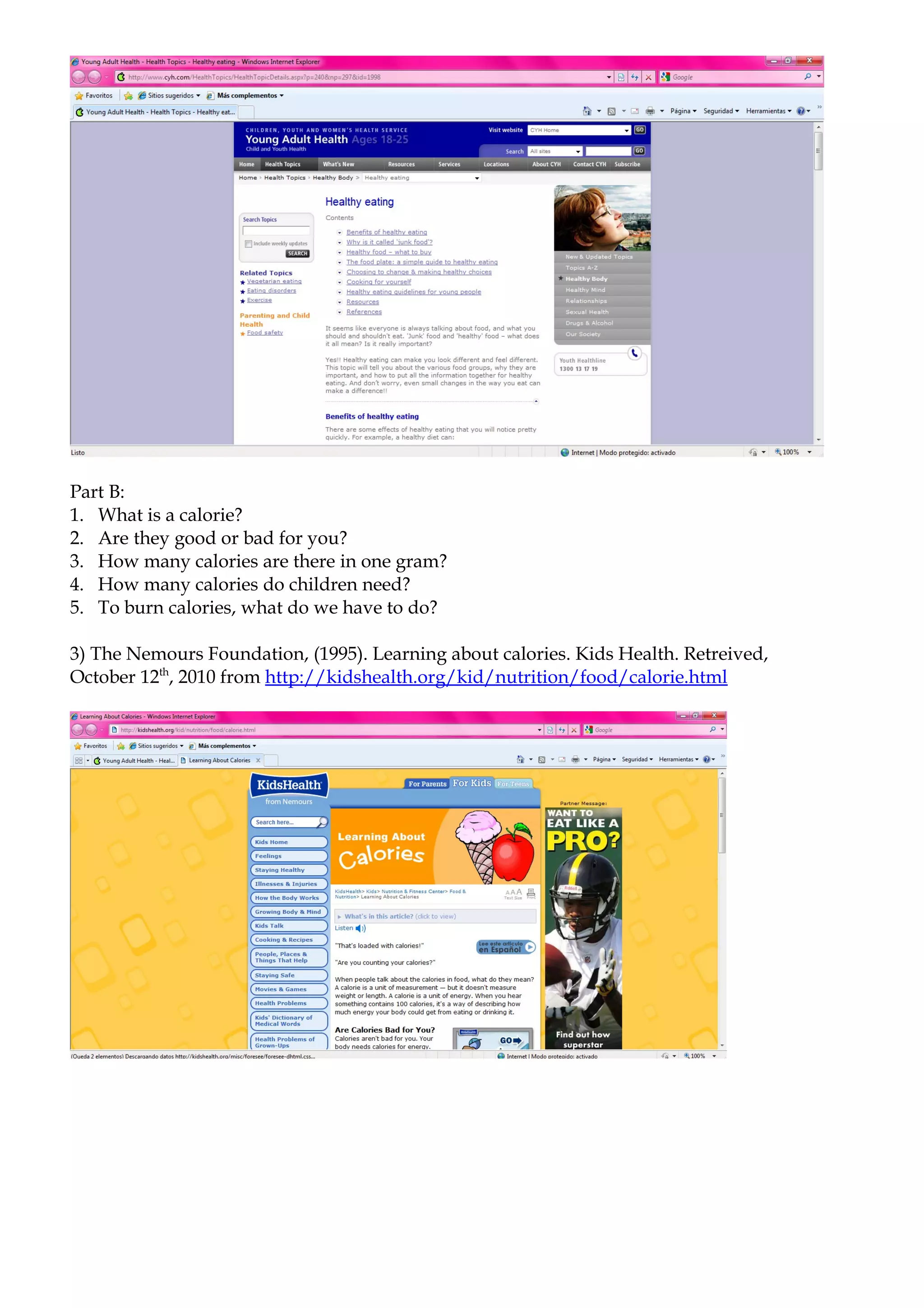 Part B:
1. What is a calorie?
2. Are they good or bad for you?
3. How many calories are there in one gram?
4. How many calories do children need?
5. To burn calories, what do we have to do?

3) The Nemours Foundation, (1995). Learning about calories. Kids Health. Retreived,
October 12th, 2010 from http://kidshealth.org/kid/nutrition/food/calorie.html
 