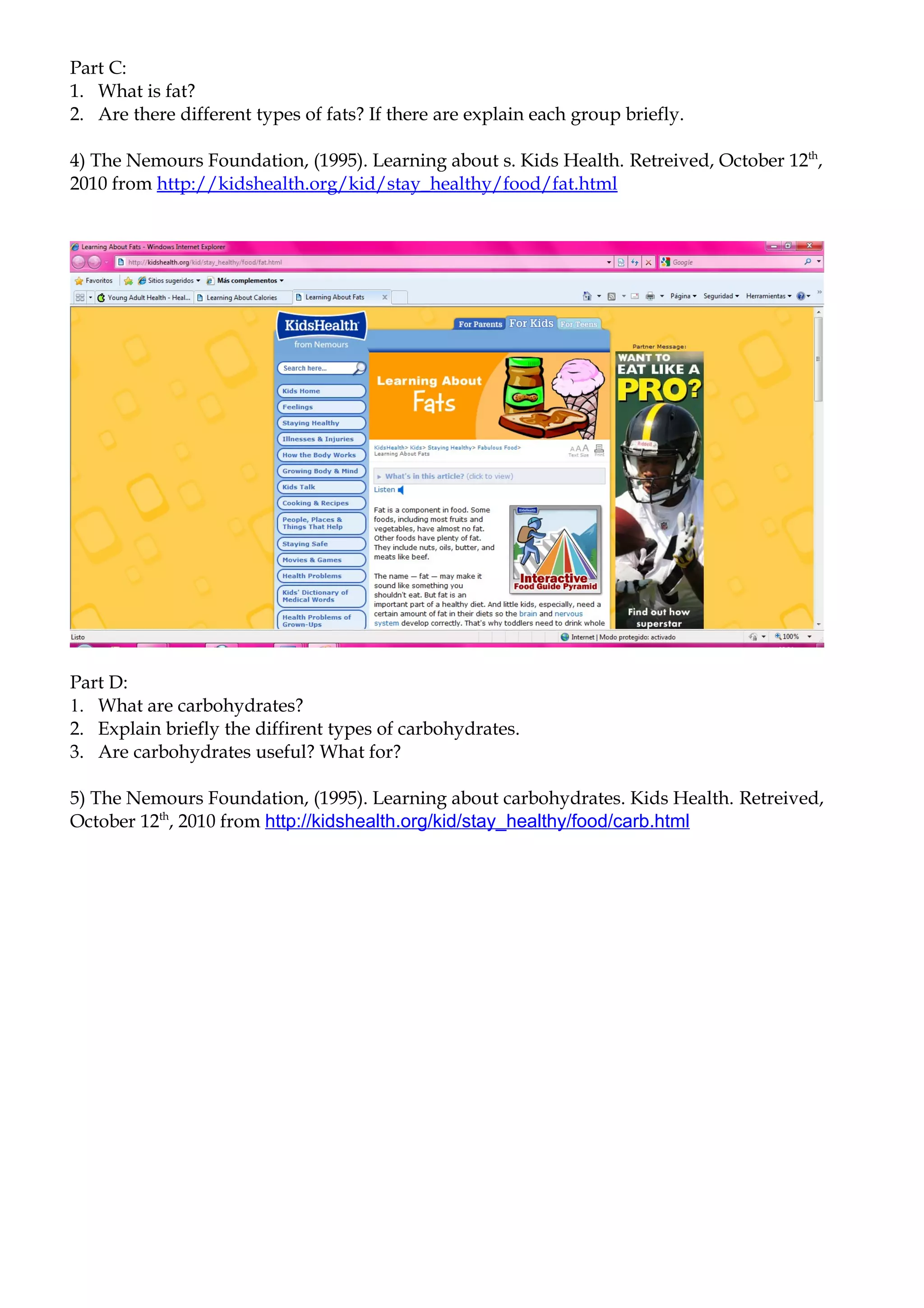 Part C:
1. What is fat?
2. Are there different types of fats? If there are explain each group briefly.

4) The Nemours Foundation, (1995). Learning about s. Kids Health. Retreived, October 12th,
2010 from http://kidshealth.org/kid/stay_healthy/food/fat.html




Part D:
1. What are carbohydrates?
2. Explain briefly the diffirent types of carbohydrates.
3. Are carbohydrates useful? What for?

5) The Nemours Foundation, (1995). Learning about carbohydrates. Kids Health. Retreived,
October 12th, 2010 from http://kidshealth.org/kid/stay_healthy/food/carb.html
 