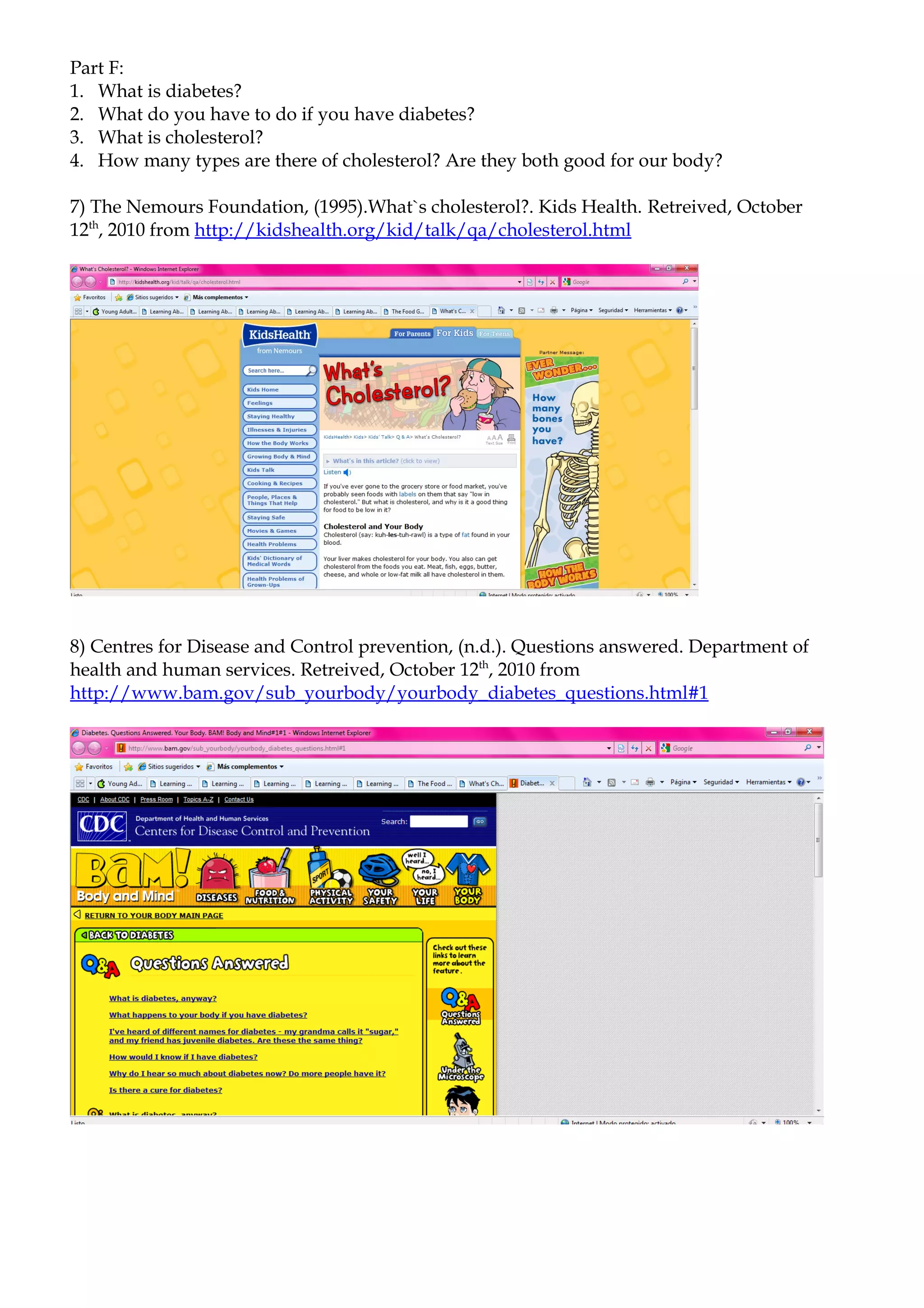 Part F:
1. What is diabetes?
2. What do you have to do if you have diabetes?
3. What is cholesterol?
4. How many types are there of cholesterol? Are they both good for our body?

7) The Nemours Foundation, (1995).What`s cholesterol?. Kids Health. Retreived, October
12th, 2010 from http://kidshealth.org/kid/talk/qa/cholesterol.html




8) Centres for Disease and Control prevention, (n.d.). Questions answered. Department of
health and human services. Retreived, October 12th, 2010 from
http://www.bam.gov/sub_yourbody/yourbody_diabetes_questions.html#1
 