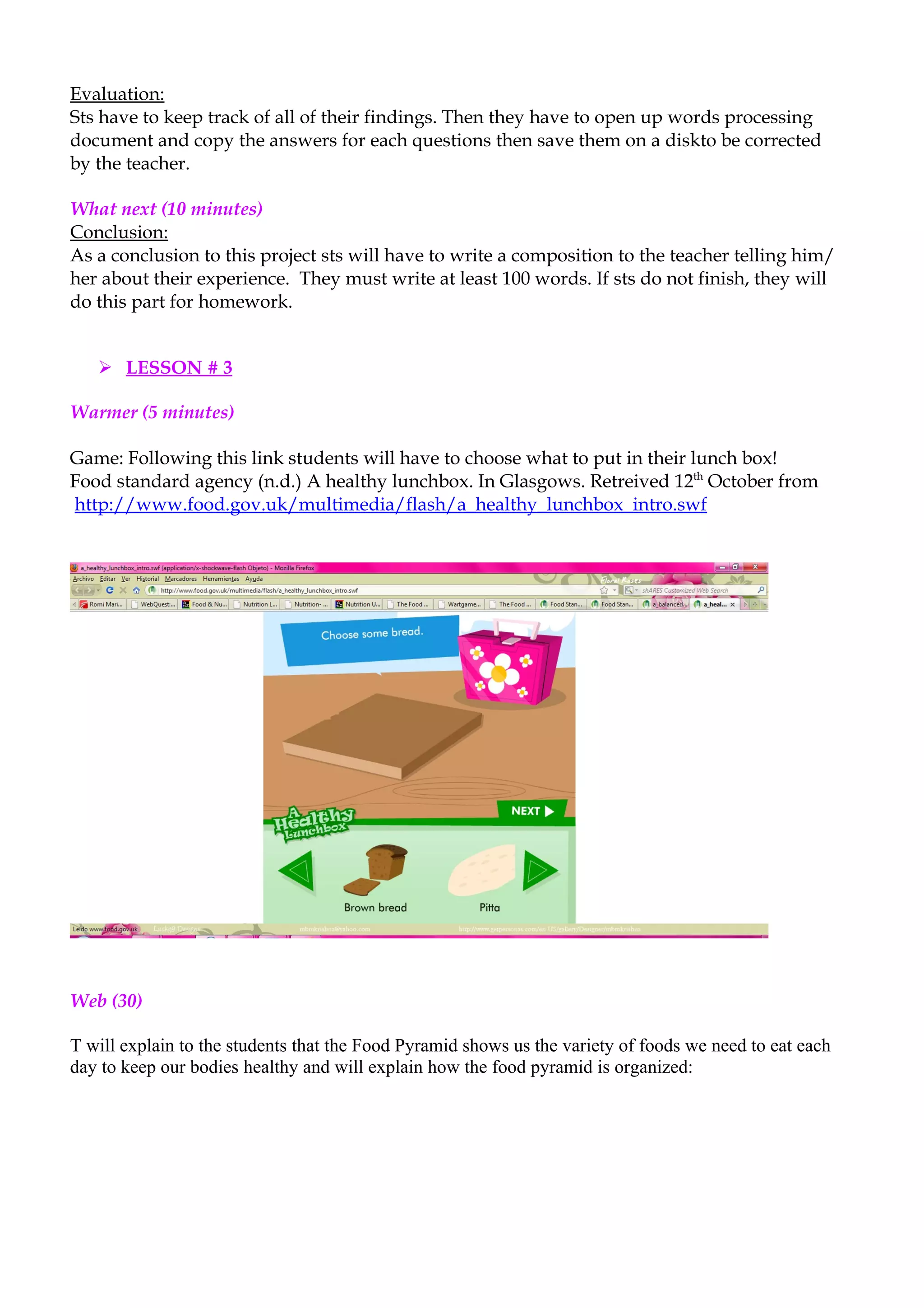Evaluation:
Sts have to keep track of all of their findings. Then they have to open up words processing
document and copy the answers for each questions then save them on a diskto be corrected
by the teacher.

What next (10 minutes)
Conclusion:
As a conclusion to this project sts will have to write a composition to the teacher telling him/
her about their experience. They must write at least 100 words. If sts do not finish, they will
do this part for homework.


    LESSON # 3

Warmer (5 minutes)

Game: Following this link students will have to choose what to put in their lunch box!
Food standard agency (n.d.) A healthy lunchbox. In Glasgows. Retreived 12th October from
http://www.food.gov.uk/multimedia/flash/a_healthy_lunchbox_intro.swf




Web (30)

T will explain to the students that the Food Pyramid shows us the variety of foods we need to eat each
day to keep our bodies healthy and will explain how the food pyramid is organized:
 