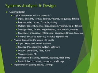 Systems Analysis & Design
 Systems Design
 Logical design (what will the system do?)
 Input: content, format, source, volume, frequency, timing
 Process: rule, model, formula, timing
 Output: content, format, organization, volume, freq., timing
 Storage: data, format, organization, relationship, volume
 Procedure: manual activities, rule, sequence, timing, location
 Control: security, accuracy, validity, supervision
 Physical design (how the system will work?)
 Input: keyboard, voice, scanner
 Process: PC, operating system, software
 Output: print-outs, files, audio
 Storage: tape, CD
 Procedure: batching, backup, auditing, data entry
 Control: batch control, password, audit logs
 Implementation (coding, testing, training)
 