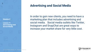 Module 2
Lesson ??:
Advertising and
Social Media
Advertising and Social Media
In order to gain new clients, you need to have a
marketing plan that includes advertising and
social media. Social media outlets like Twitter,
Instagram and SnapChat are great ways to
increase your market share for very little cost.
1
(c) 2018 STWC Holdings, Inc. All Rights Reserved
 
