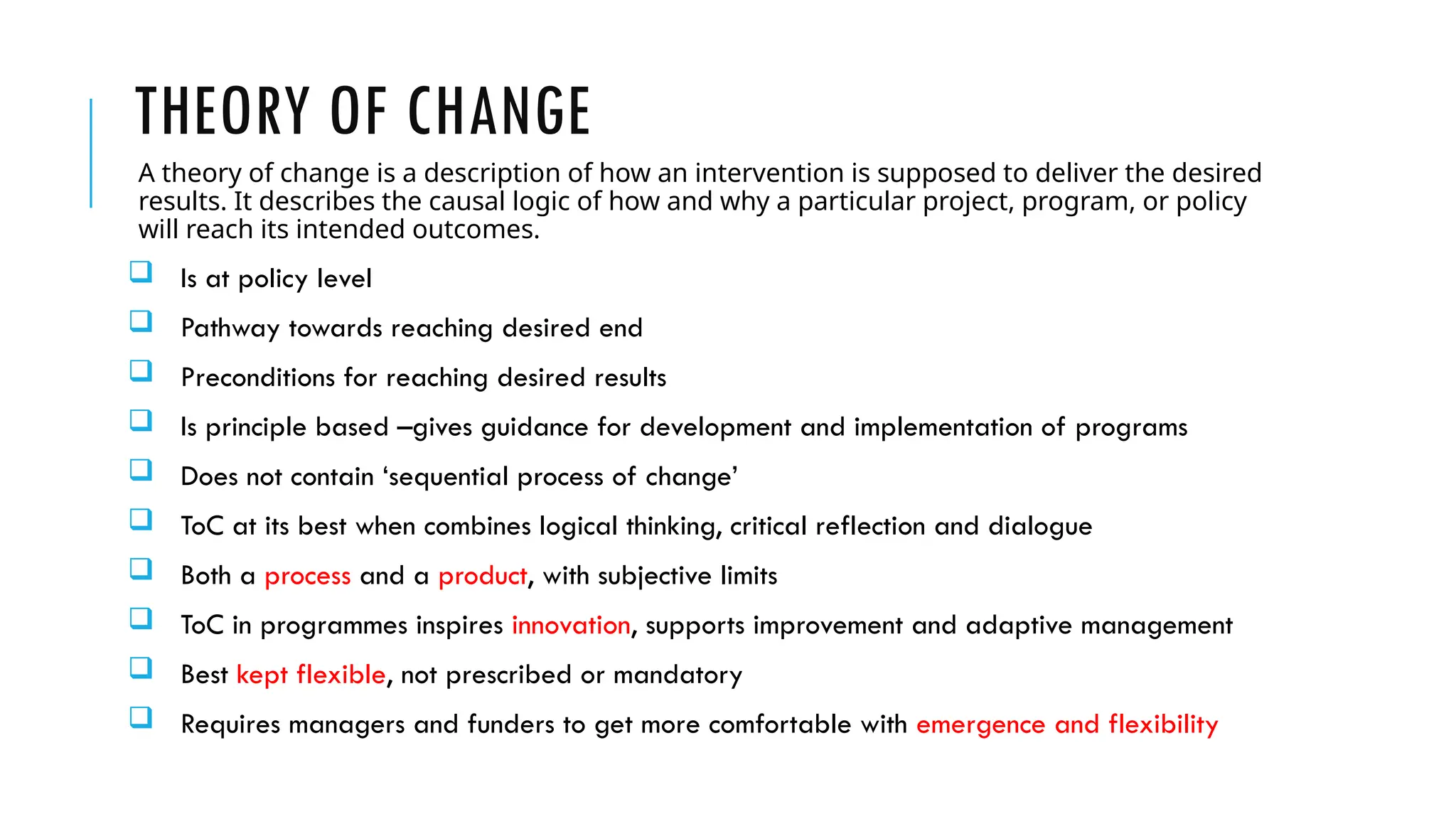 THEORY OF CHANGE
A theory of change is a description of how an intervention is supposed to deliver the desired
results. It describes the causal logic of how and why a particular project, program, or policy
will reach its intended outcomes.
 Is at policy level
 Pathway towards reaching desired end
 Preconditions for reaching desired results
 Is principle based –gives guidance for development and implementation of programs
 Does not contain ‘sequential process of change’
 ToC at its best when combines logical thinking, critical reflection and dialogue
 Both a process and a product, with subjective limits
 ToC in programmes inspires innovation, supports improvement and adaptive management
 Best kept flexible, not prescribed or mandatory
 Requires managers and funders to get more comfortable with emergence and flexibility
 