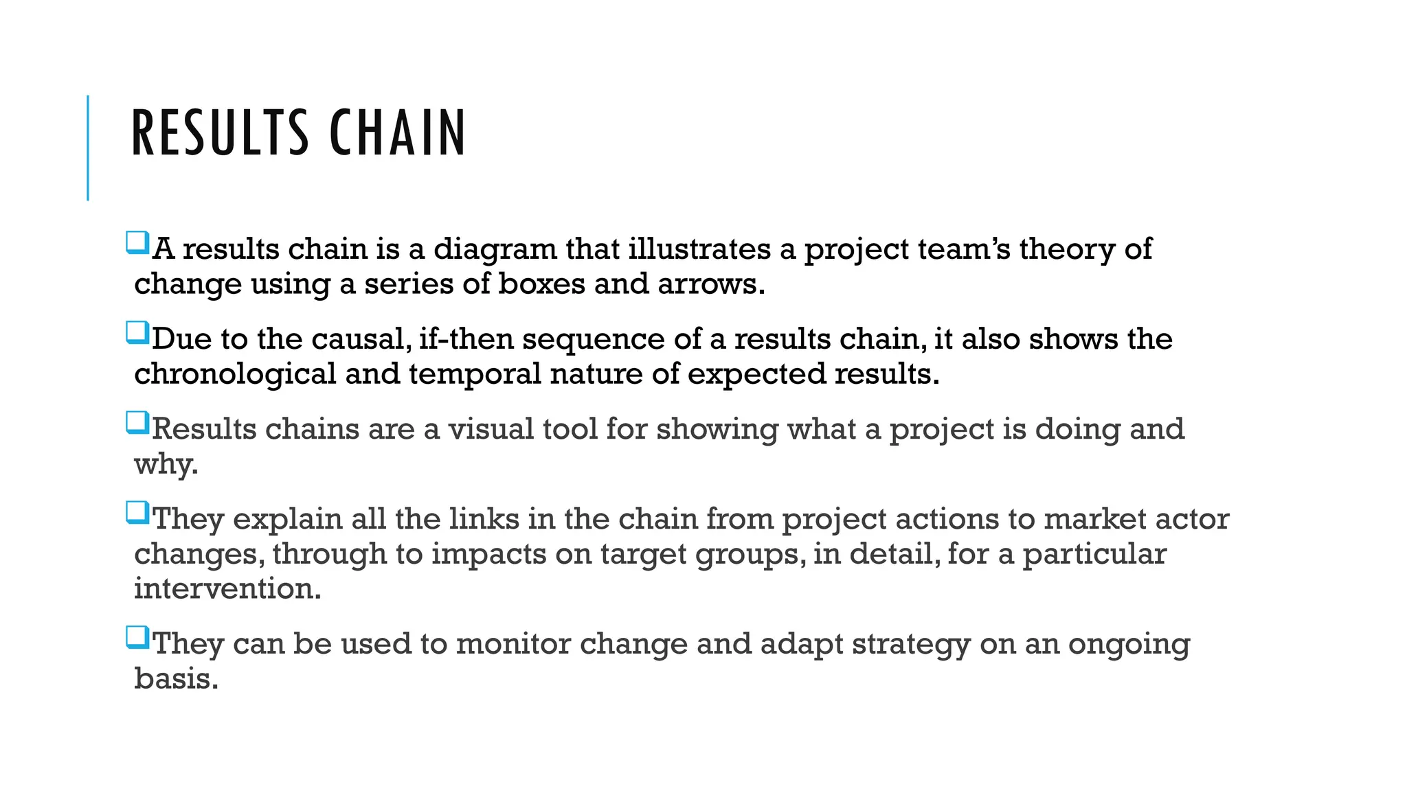 RESULTS CHAIN
A results chain is a diagram that illustrates a project team’s theory of
change using a series of boxes and arrows.
Due to the causal, if-then sequence of a results chain, it also shows the
chronological and temporal nature of expected results.
Results chains are a visual tool for showing what a project is doing and
why.
They explain all the links in the chain from project actions to market actor
changes, through to impacts on target groups, in detail, for a particular
intervention.
They can be used to monitor change and adapt strategy on an ongoing
basis.
 