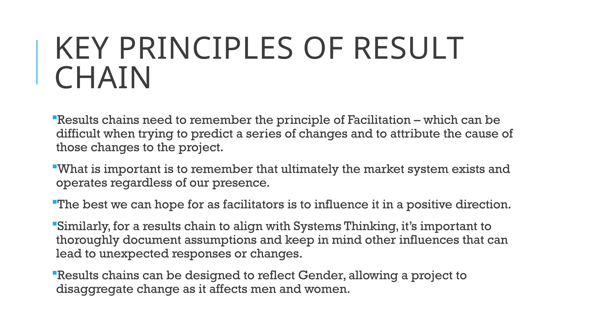 KEY PRINCIPLES OF RESULT
CHAIN
Results chains need to remember the principle of Facilitation – which can be
difficult when trying to predict a series of changes and to attribute the cause of
those changes to the project.
What is important is to remember that ultimately the market system exists and
operates regardless of our presence.
The best we can hope for as facilitators is to influence it in a positive direction.
Similarly, for a results chain to align with Systems Thinking, it’s important to
thoroughly document assumptions and keep in mind other influences that can
lead to unexpected responses or changes.
Results chains can be designed to reflect Gender, allowing a project to
disaggregate change as it affects men and women.
 