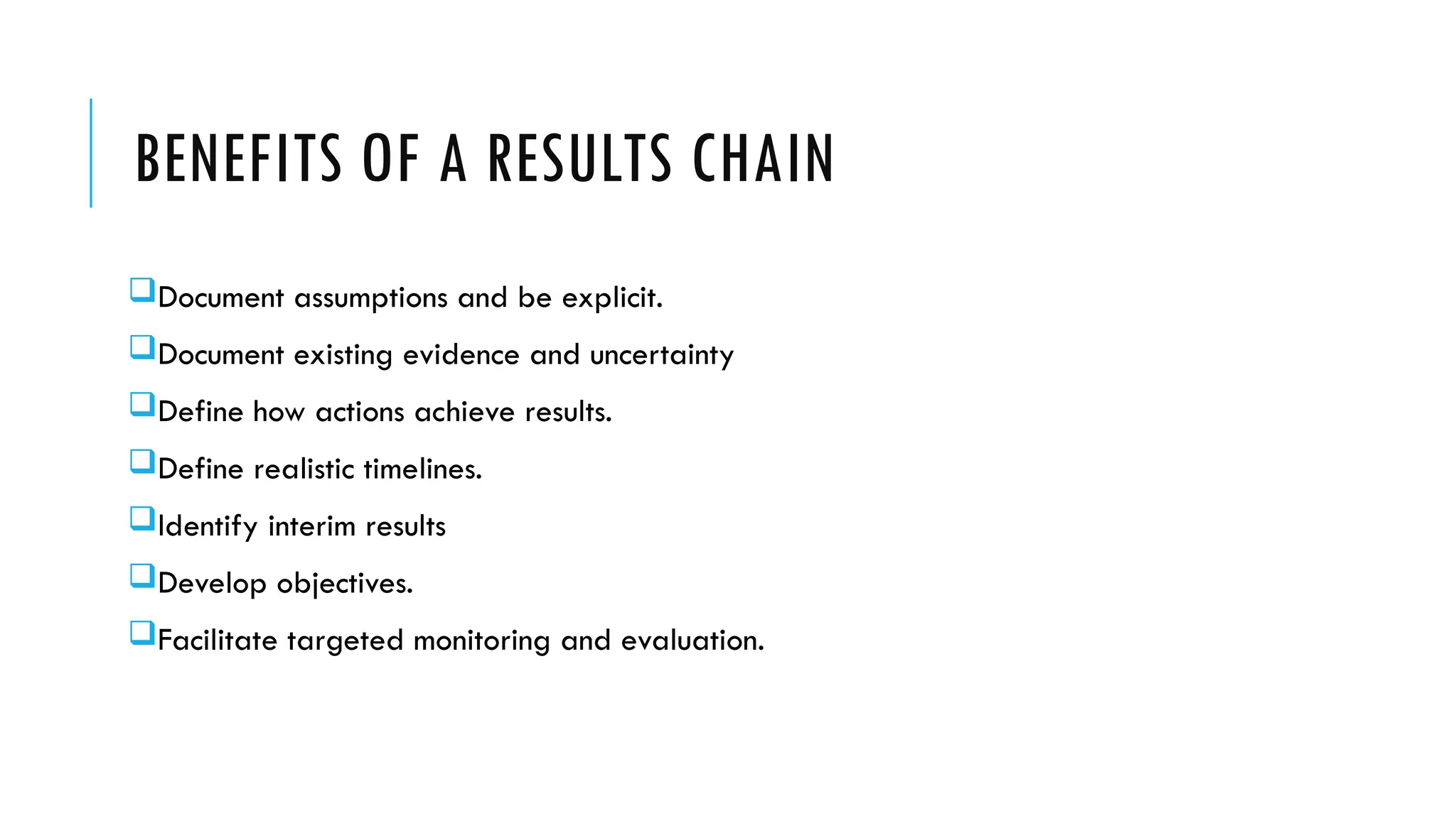 BENEFITS OF A RESULTS CHAIN
Document assumptions and be explicit.
Document existing evidence and uncertainty
Define how actions achieve results.
Define realistic timelines.
Identify interim results
Develop objectives.
Facilitate targeted monitoring and evaluation.
 