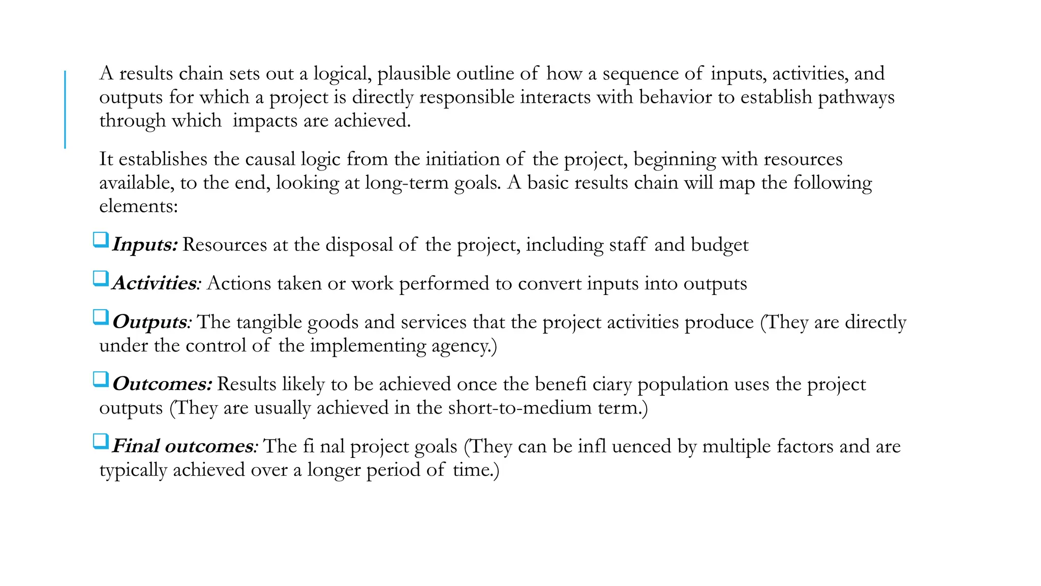 A results chain sets out a logical, plausible outline of how a sequence of inputs, activities, and
outputs for which a project is directly responsible interacts with behavior to establish pathways
through which impacts are achieved.
It establishes the causal logic from the initiation of the project, beginning with resources
available, to the end, looking at long-term goals. A basic results chain will map the following
elements:
Inputs: Resources at the disposal of the project, including staff and budget
Activities: Actions taken or work performed to convert inputs into outputs
Outputs: The tangible goods and services that the project activities produce (They are directly
under the control of the implementing agency.)
Outcomes: Results likely to be achieved once the benefi ciary population uses the project
outputs (They are usually achieved in the short-to-medium term.)
Final outcomes: The fi nal project goals (They can be infl uenced by multiple factors and are
typically achieved over a longer period of time.)
 