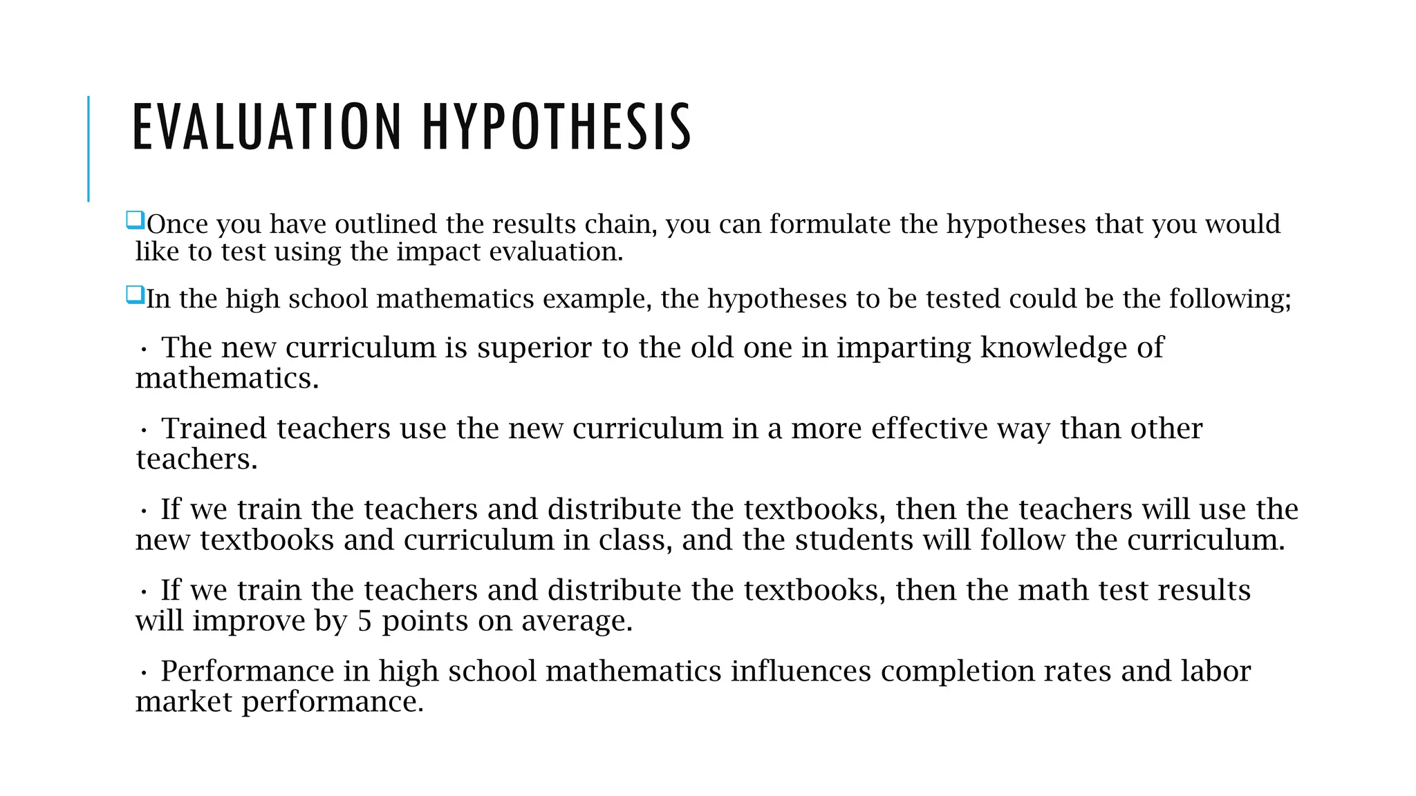 EVALUATION HYPOTHESIS
Once you have outlined the results chain, you can formulate the hypotheses that you would
like to test using the impact evaluation.
In the high school mathematics example, the hypotheses to be tested could be the following;
• The new curriculum is superior to the old one in imparting knowledge of
mathematics.
• Trained teachers use the new curriculum in a more effective way than other
teachers.
• If we train the teachers and distribute the textbooks, then the teachers will use the
new textbooks and curriculum in class, and the students will follow the curriculum.
• If we train the teachers and distribute the textbooks, then the math test results
will improve by 5 points on average.
• Performance in high school mathematics influences completion rates and labor
market performance.
 