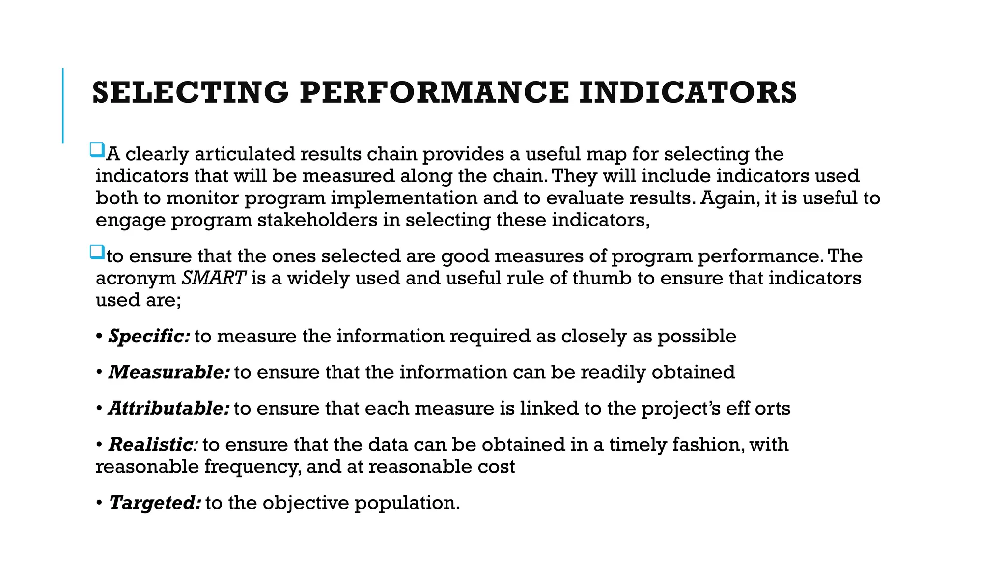 SELECTING PERFORMANCE INDICATORS
A clearly articulated results chain provides a useful map for selecting the
indicators that will be measured along the chain.They will include indicators used
both to monitor program implementation and to evaluate results. Again, it is useful to
engage program stakeholders in selecting these indicators,
to ensure that the ones selected are good measures of program performance.The
acronym SMART is a widely used and useful rule of thumb to ensure that indicators
used are;
• Specific: to measure the information required as closely as possible
• Measurable: to ensure that the information can be readily obtained
• Attributable: to ensure that each measure is linked to the project’s eff orts
• Realistic: to ensure that the data can be obtained in a timely fashion, with
reasonable frequency, and at reasonable cost
• Targeted: to the objective population.
 
