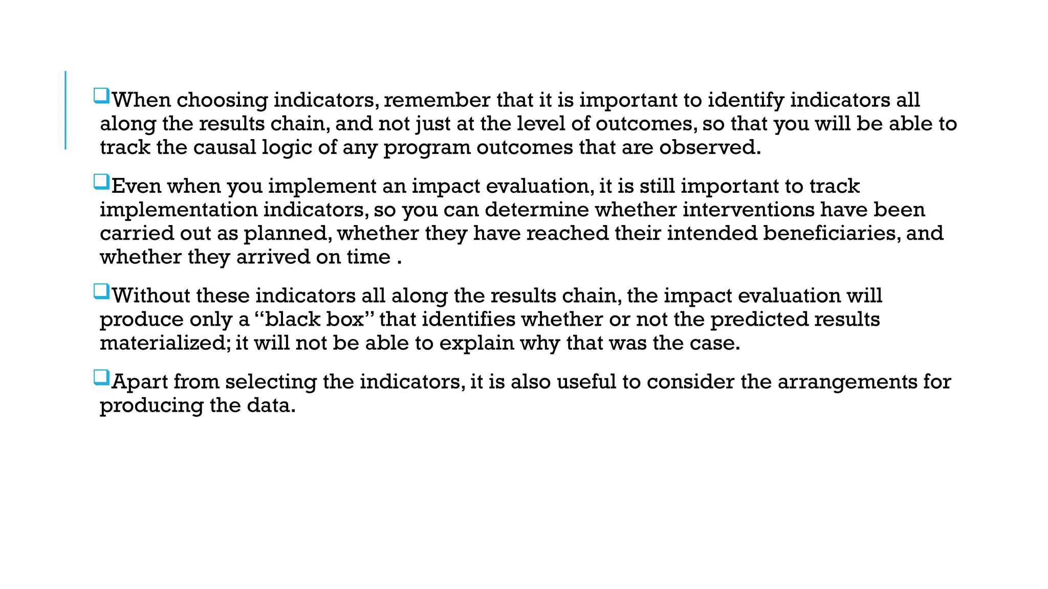 When choosing indicators, remember that it is important to identify indicators all
along the results chain, and not just at the level of outcomes, so that you will be able to
track the causal logic of any program outcomes that are observed.
Even when you implement an impact evaluation, it is still important to track
implementation indicators, so you can determine whether interventions have been
carried out as planned, whether they have reached their intended beneficiaries, and
whether they arrived on time .
Without these indicators all along the results chain, the impact evaluation will
produce only a “black box” that identifies whether or not the predicted results
materialized; it will not be able to explain why that was the case.
Apart from selecting the indicators, it is also useful to consider the arrangements for
producing the data.
 