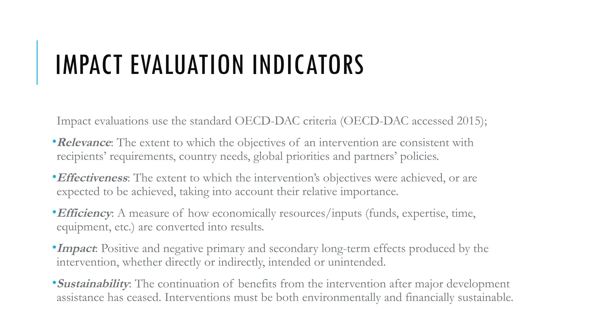 IMPACT EVALUATION INDICATORS
Impact evaluations use the standard OECD-DAC criteria (OECD-DAC accessed 2015);
•Relevance: The extent to which the objectives of an intervention are consistent with
recipients’ requirements, country needs, global priorities and partners’ policies.
•Effectiveness: The extent to which the intervention’s objectives were achieved, or are
expected to be achieved, taking into account their relative importance.
•Efficiency: A measure of how economically resources/inputs (funds, expertise, time,
equipment, etc.) are converted into results.
•Impact: Positive and negative primary and secondary long-term effects produced by the
intervention, whether directly or indirectly, intended or unintended.
•Sustainability: The continuation of benefits from the intervention after major development
assistance has ceased. Interventions must be both environmentally and financially sustainable.
 