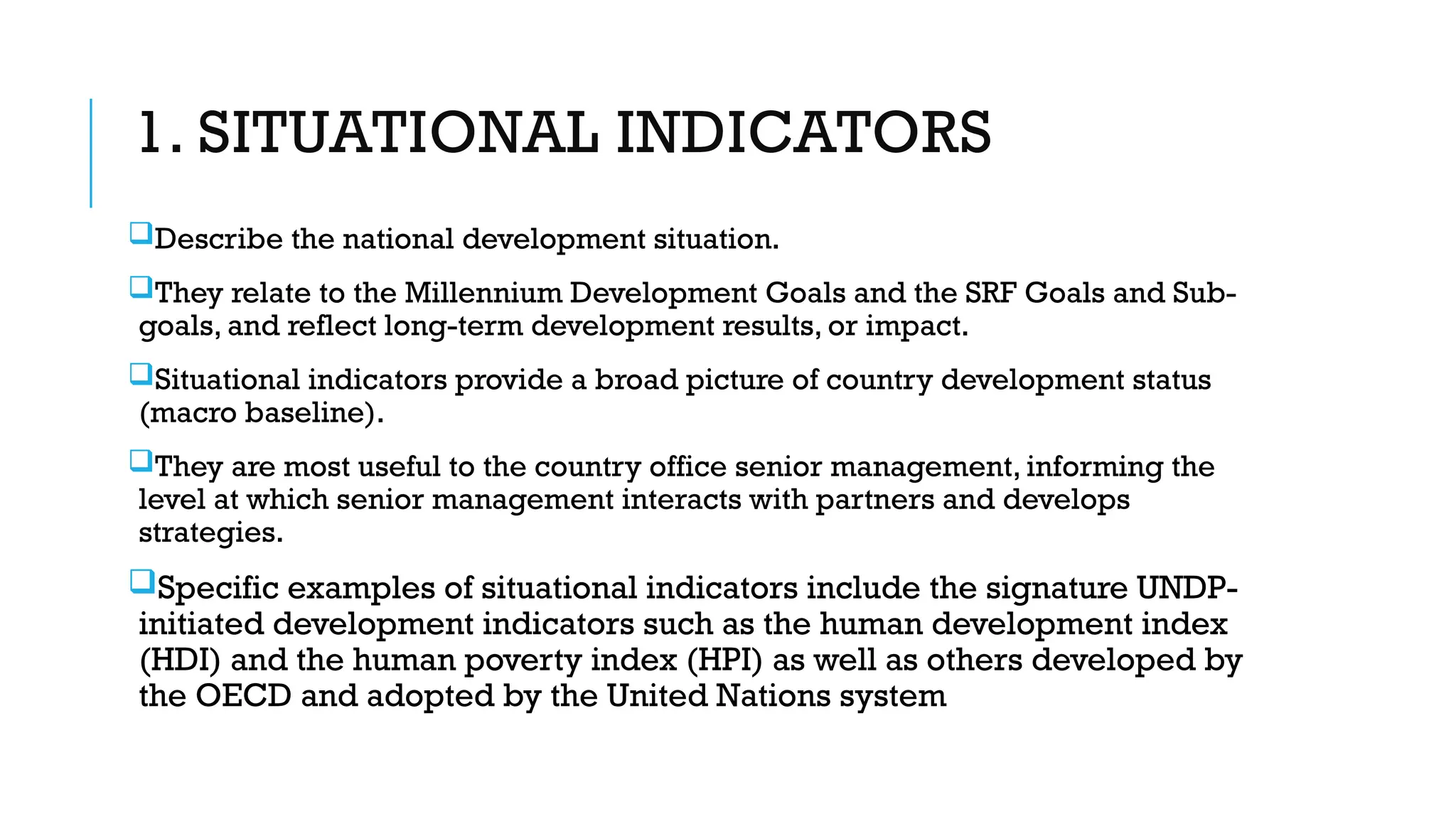 1. SITUATIONAL INDICATORS
Describe the national development situation.
They relate to the Millennium Development Goals and the SRF Goals and Sub-
goals, and reflect long-term development results, or impact.
Situational indicators provide a broad picture of country development status
(macro baseline).
They are most useful to the country office senior management, informing the
level at which senior management interacts with partners and develops
strategies.
Specific examples of situational indicators include the signature UNDP-
initiated development indicators such as the human development index
(HDI) and the human poverty index (HPI) as well as others developed by
the OECD and adopted by the United Nations system
 