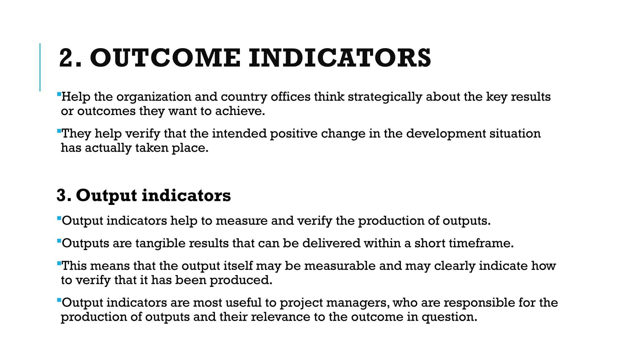 2. OUTCOME INDICATORS
Help the organization and country offices think strategically about the key results
or outcomes they want to achieve.
They help verify that the intended positive change in the development situation
has actually taken place.
3. Output indicators
Output indicators help to measure and verify the production of outputs.
Outputs are tangible results that can be delivered within a short timeframe.
This means that the output itself may be measurable and may clearly indicate how
to verify that it has been produced.
Output indicators are most useful to project managers, who are responsible for the
production of outputs and their relevance to the outcome in question.
 