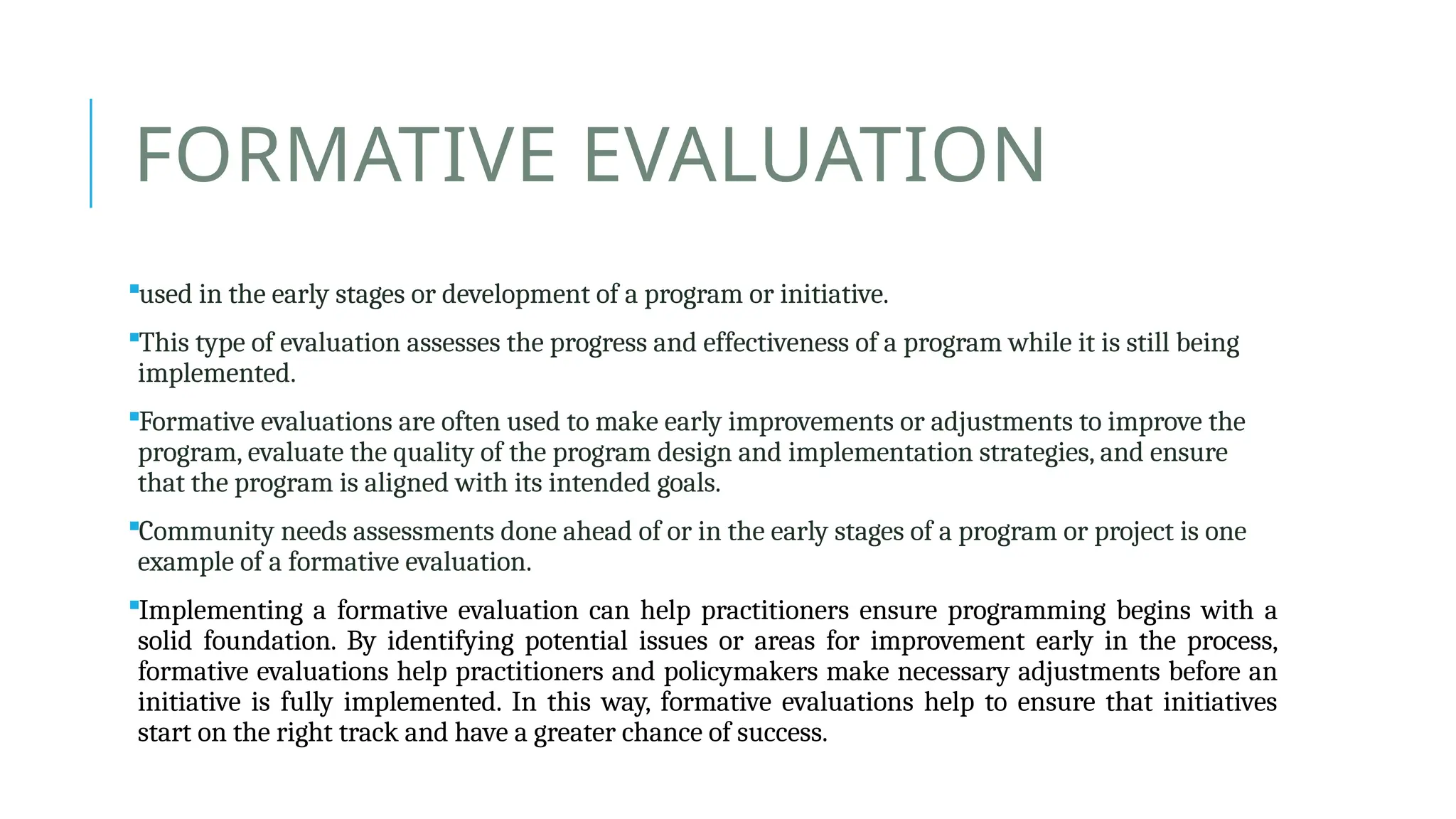 FORMATIVE EVALUATION
used in the early stages or development of a program or initiative.
This type of evaluation assesses the progress and effectiveness of a program while it is still being
implemented.
Formative evaluations are often used to make early improvements or adjustments to improve the
program, evaluate the quality of the program design and implementation strategies, and ensure
that the program is aligned with its intended goals.
Community needs assessments done ahead of or in the early stages of a program or project is one
example of a formative evaluation.
Implementing a formative evaluation can help practitioners ensure programming begins with a
solid foundation. By identifying potential issues or areas for improvement early in the process,
formative evaluations help practitioners and policymakers make necessary adjustments before an
initiative is fully implemented. In this way, formative evaluations help to ensure that initiatives
start on the right track and have a greater chance of success.
 