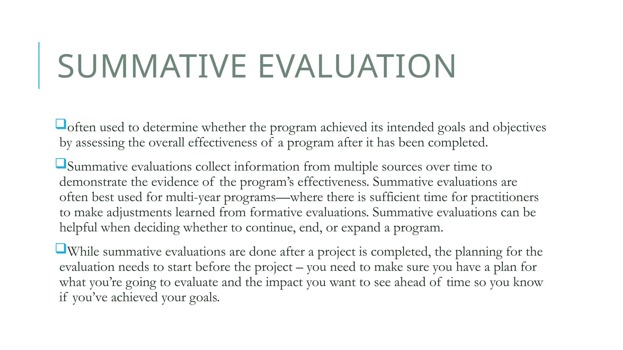 SUMMATIVE EVALUATION
often used to determine whether the program achieved its intended goals and objectives
by assessing the overall effectiveness of a program after it has been completed.
Summative evaluations collect information from multiple sources over time to
demonstrate the evidence of the program’s effectiveness. Summative evaluations are
often best used for multi-year programs––where there is sufficient time for practitioners
to make adjustments learned from formative evaluations. Summative evaluations can be
helpful when deciding whether to continue, end, or expand a program.
While summative evaluations are done after a project is completed, the planning for the
evaluation needs to start before the project – you need to make sure you have a plan for
what you’re going to evaluate and the impact you want to see ahead of time so you know
if you’ve achieved your goals.
 