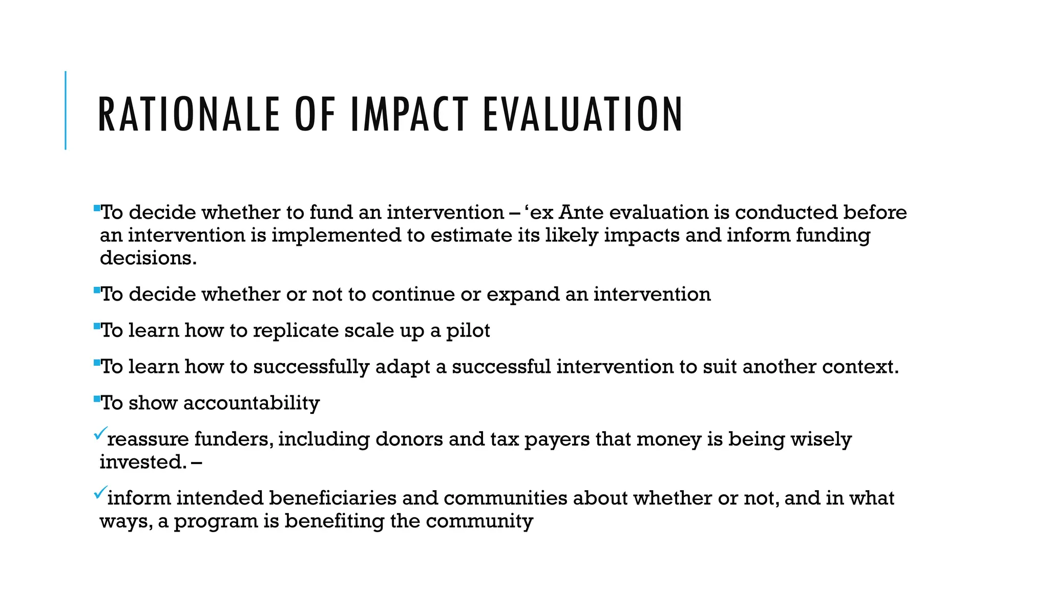 RATIONALE OF IMPACT EVALUATION
To decide whether to fund an intervention – ‘ex Ante evaluation is conducted before
an intervention is implemented to estimate its likely impacts and inform funding
decisions.
To decide whether or not to continue or expand an intervention
To learn how to replicate scale up a pilot
To learn how to successfully adapt a successful intervention to suit another context.
To show accountability
reassure funders, including donors and tax payers that money is being wisely
invested. –
inform intended beneficiaries and communities about whether or not, and in what
ways, a program is benefiting the community
 