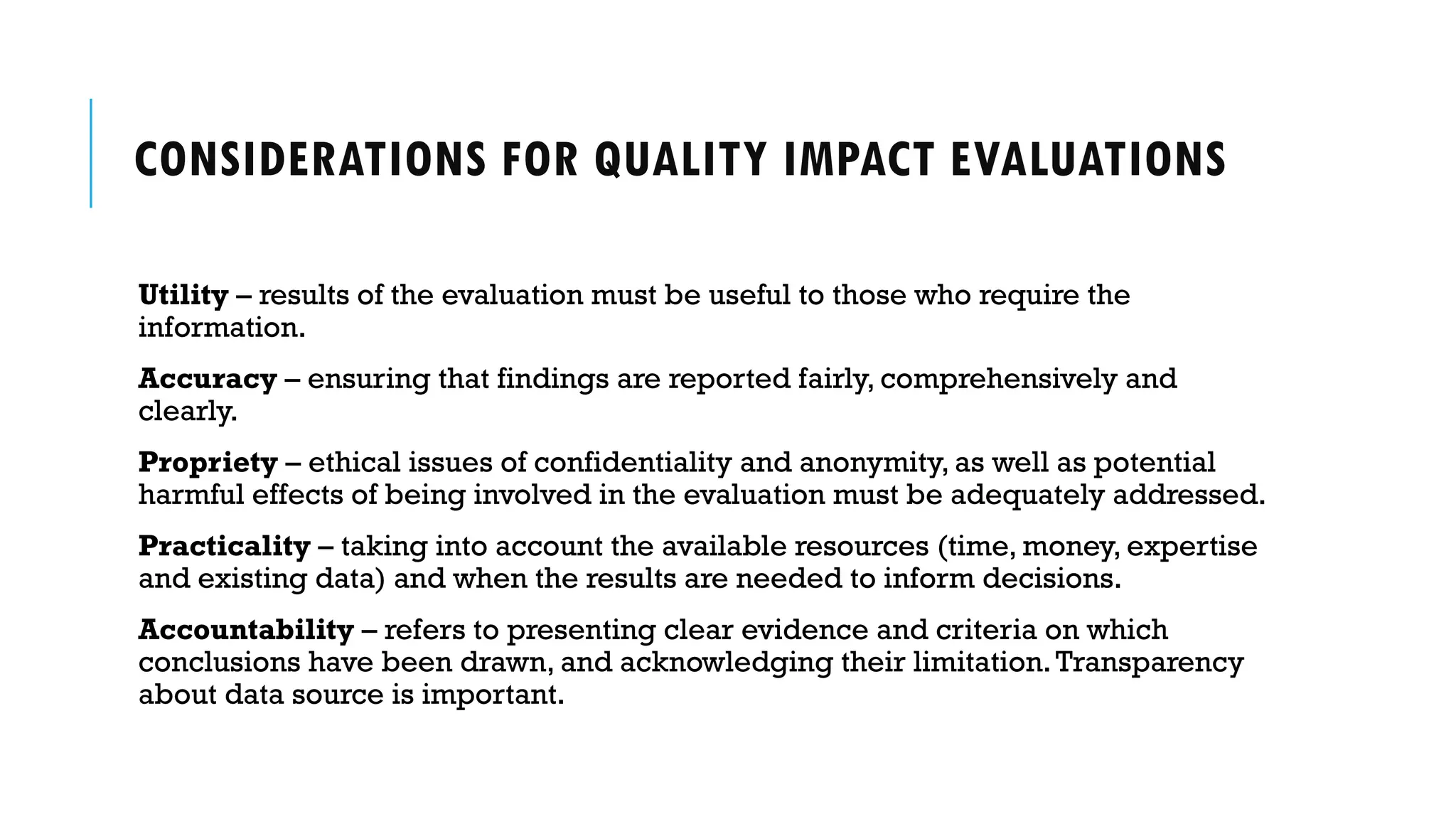 CONSIDERATIONS FOR QUALITY IMPACT EVALUATIONS
Utility – results of the evaluation must be useful to those who require the
information.
Accuracy – ensuring that findings are reported fairly, comprehensively and
clearly.
Propriety – ethical issues of confidentiality and anonymity, as well as potential
harmful effects of being involved in the evaluation must be adequately addressed.
Practicality – taking into account the available resources (time, money, expertise
and existing data) and when the results are needed to inform decisions.
Accountability – refers to presenting clear evidence and criteria on which
conclusions have been drawn, and acknowledging their limitation.Transparency
about data source is important.
 