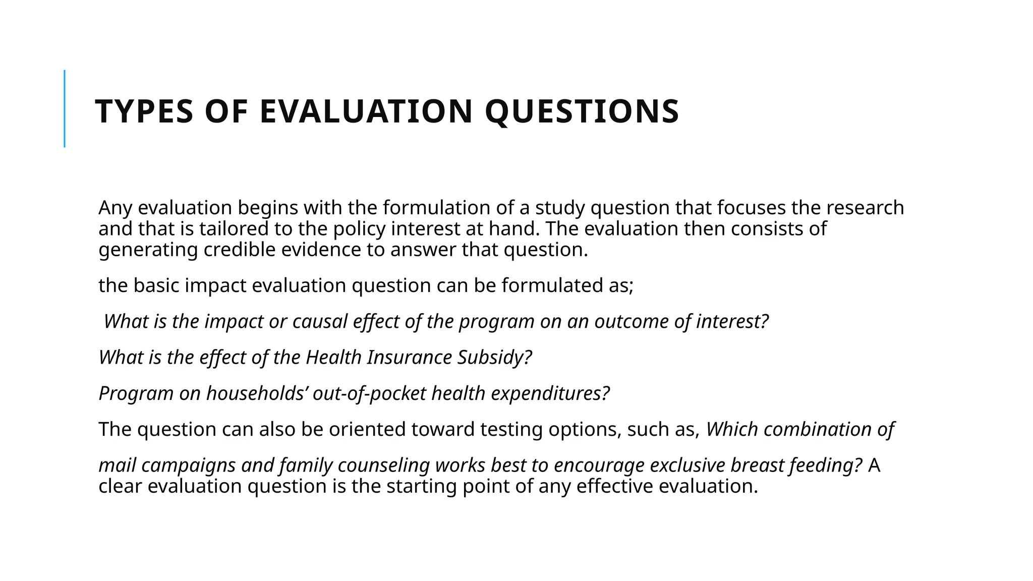 TYPES OF EVALUATION QUESTIONS
Any evaluation begins with the formulation of a study question that focuses the research
and that is tailored to the policy interest at hand. The evaluation then consists of
generating credible evidence to answer that question.
the basic impact evaluation question can be formulated as;
What is the impact or causal effect of the program on an outcome of interest?
What is the effect of the Health Insurance Subsidy?
Program on households’ out-of-pocket health expenditures?
The question can also be oriented toward testing options, such as, Which combination of
mail campaigns and family counseling works best to encourage exclusive breast feeding? A
clear evaluation question is the starting point of any effective evaluation.
 