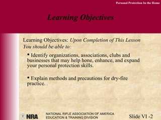 NATIONAL RIFLE ASSOCIATION OF AMERICA
EDUCATION & TRAINING DIVISION Slide VI -2
Personal Protection In the Home
 Identify organizations, associations, clubs and
businesses that may help hone, enhance, and expand
your personal protection skills.
 Explain methods and precautions for dry-fire
practice. .
Learning Objectives
Learning Objectives: Upon Completion of This Lesson
You should be able to:
 