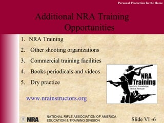 NATIONAL RIFLE ASSOCIATION OF AMERICA
EDUCATION & TRAINING DIVISION Slide VI -6
Personal Protection In the Home
Additional NRA Training
Opportunities
1. NRA Training
2. Other shooting organizations
3. Commercial training facilities
4. Books periodicals and videos
5. Dry practice
www.nrainstructors.org
 
