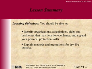 NATIONAL RIFLE ASSOCIATION OF AMERICA
EDUCATION & TRAINING DIVISION Slide VI -7
Personal Protection In the Home
Lesson Summary
Learning Objectives: You should be able to:
 Identify organizations, associations, clubs and
businesses that may help hone, enhance, and expand
your personal protection skills
 Explain methods and precautions for dry-fire
practice.
 