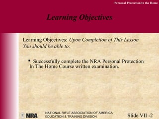 NATIONAL RIFLE ASSOCIATION OF AMERICA
EDUCATION & TRAINING DIVISION Slide VII -2
Personal Protection In the Home
 Successfully complete the NRA Personal Protection
In The Home Course written examination.
Learning Objectives
Learning Objectives: Upon Completion of This Lesson
You should be able to:
 