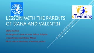 LESSON WITH THE PARENTS
OF SIANA AND VALENTIN
Stefka Pavlova
Kindergarten Zname na mira, Belene, Bulgaria
Group Minnie and Mickey Mouse
Music natural laboratory, eTwinning project
 