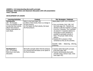 LESSON x: 3.6 Understanding Bernoulli’s principle
Pedagogy: Observation and classroom discussion with LCD presentation
Time: 2 periods

DEVELOPMENT OF LESSON

   Learning Activities                             Content                          T&L Strategies / Methods
Introduction                   Refer to text book page 100.                     (Work sheet is given out to students.)
(30 – 40 minutes)              (i) When a fluid moves, there is a change in
Carry out activities to gain   its fluid pressure.                              • Carry out Activity 3.6A, 3.6B, 3.6C
an idea that fluid velocity    (ii) The higher the fluid velocity, the lower      text book page 101. Teachers are
affects fluid pressure.        the fluid pressure.                                advised to split the students in groups
Writing observations on                                                           to do the 3 activities. The 3 activities
work sheet.                                                                       are placed in 3 separate stations to
                                                                                  encourage as many students as
                                                                                  possible to participate actively in
                                                                                  them. The groups rotate among
                                                                                  stations.
                                                                                • Students fill in answers in their
                                                                                  worksheet as they do the activities.

                                                                                Scientific Skills : Observing, inferring,
                                                                                predicting

Development 1                  Bernoulli’s principle states that the pressure   • Teacher states Bernoulli’s principle.
(10 – 15 minutes)              of a moving fluid decreases as the speed of        (Text book page 100)
Referring to text book,        the fluid increases.                             • Teacher demonstrates Bernoulli’s
discussion.                                                                        principle using a Venturi tube. (Text
                                                                                   book page 102)
 