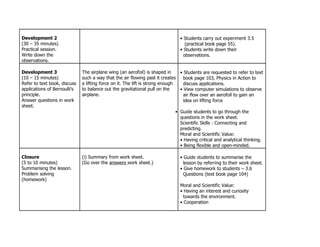 Development 2                                                                 • Students carry out experiment 3.5
(30 – 35 minutes)                                                                (practical book page 55).
Practical session.                                                            • Students write down their
Write down the                                                                  observations.
observations.

Development 3                 The airplane wing (an aerofoil) is shaped in     • Students are requested to refer to text
(10 – 15 minutes)             such a way that the air flowing past it creates    book page 103, Physics in Action to
Refer to text book, discuss   a lifting force on it. The lift is strong enough   discuss applications.
applications of Bernoulli’s   to balance out the gravitational pull on the     • View computer simulations to observe
principle.                    airplane.                                          air flow over an aerofoil to gain an
Answer questions in work                                                         idea on lifting force
sheet.
                                                                            • Guide students to go through the
                                                                              questions in the work sheet.
                                                                              Scientific Skills : Connecting and
                                                                              predicting.
                                                                              Moral and Scientific Value:
                                                                              • Having critical and analytical thinking.
                                                                              • Being flexible and open-minded.

Closure                       (i) Summary from work sheet.                    • Guide students to summarise the
(5 to 10 minutes)             (Go over the answers work sheet.)                 lesson by referring to their work sheet.
Summarising the lesson.                                                       • Give homework to students – 3.6
Problem solving                                                                 Questions (text book page 104)
(homework)
                                                                              Moral and Scientific Value:
                                                                              • Having an interest and curiosity
                                                                                towards the environment.
                                                                              • Cooperation
 