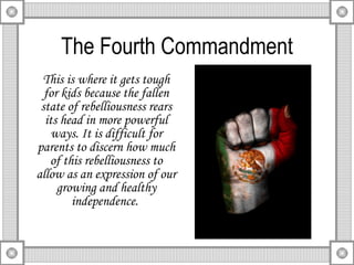 The Fourth Commandment This is where it gets tough for kids because the fallen state of rebelliousness rears its head in more powerful ways. It is difficult for parents to discern how much of this rebelliousness to allow as an expression of our growing and healthy independence.  