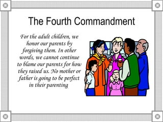 The Fourth Commandment For the adult children, we honor our parents by forgiving them. In other words, we cannot continue to blame our parents for how they raised us. No mother or father is going to be perfect in their parenting  
