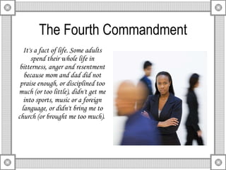 The Fourth Commandment It's a fact of life. Some adults spend their whole life in bitterness, anger and resentment because mom and dad did not praise enough, or disciplined too much (or too little), didn't get me into sports, music or a foreign language, or didn't bring me to church (or brought me too much).  