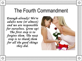 The Fourth Commandment Enough-already! We're adults now (or almost) and we are responsible for ourselves. Grow up! The first step is to forgive them. The next step is to thank them for all the good things they did. 