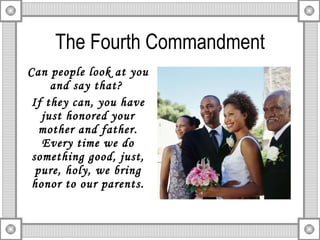 The Fourth Commandment Can people look at you and say that?  If they can, you have just honored your mother and father. Every time we do something good, just, pure, holy, we bring honor to our parents. 