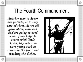 The Fourth Commandment Another way to honor our parents, is to take care of them. As we all grow older, mom and dad are going to need more of our help. It starts with little chores, like when we were young such as sweeping the floor and washing the dishes.   