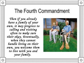 The Fourth Commandment Then if you already have a family of your own, it may progress to calling and visiting often to make sure their okay. Eventually, when they cannot handle living on their own, you welcome them to live with you and your family.  