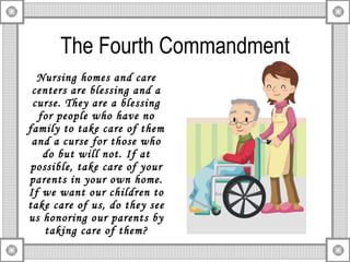 The Fourth Commandment Nursing homes and care centers are blessing and a curse. They are a blessing for people who have no family to take care of them and a curse for those who do but will not. If at possible, take care of your parents in your own home.   If we want our children to take care of us, do they see us honoring our parents by taking care of them? 