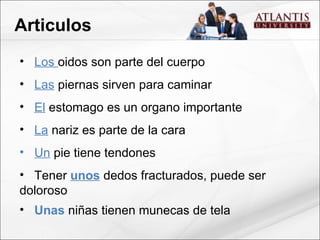 Articulos Los  oidos son parte del cuerpo Las  piernas sirven para caminar El  estomago es un organo importante La  nariz es parte de la cara Un  pie tiene tendones Tener  unos  dedos fracturados, puede ser doloroso Unas  niñas tienen munecas de tela 