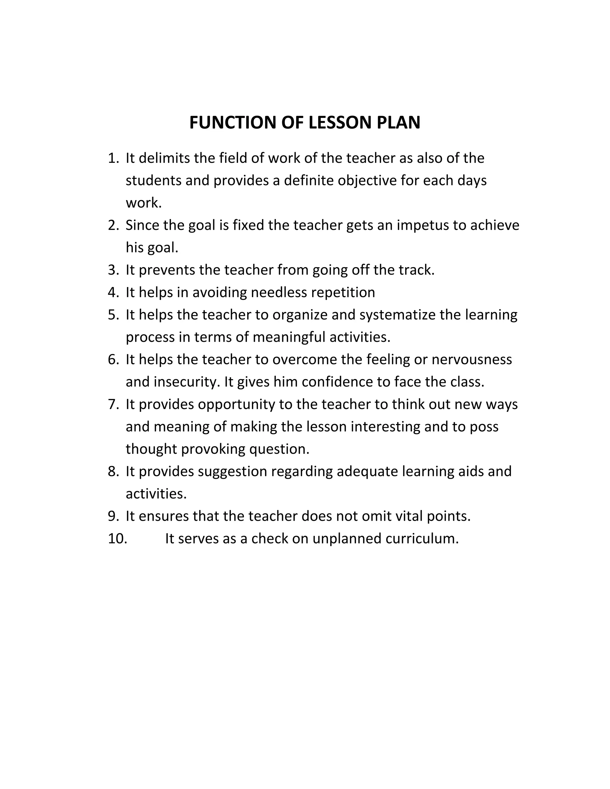 FUNCTION OF LESSON PLAN 
1. It delimits the field of work of the teacher as also of the 
students and provides a definite objective for each days 
work. 
2. Since the goal is fixed the teacher gets an impetus to achieve 
his goal. 
3. It prevents the teacher from going off the track. 
4. It helps in avoiding needless repetition 
5. It helps the teacher to organize and systematize the learning 
process in terms of meaningful activities. 
6. It helps the teacher to overcome the feeling or nervousness 
and insecurity. It gives him confidence to face the class. 
7. It provides opportunity to the teacher to think out new ways 
and meaning of making the lesson interesting and to poss 
thought provoking question. 
8. It provides suggestion regarding adequate learning aids and 
activities. 
9. It ensures that the teacher does not omit vital points. 
10. It serves as a check on unplanned curriculum. 
 