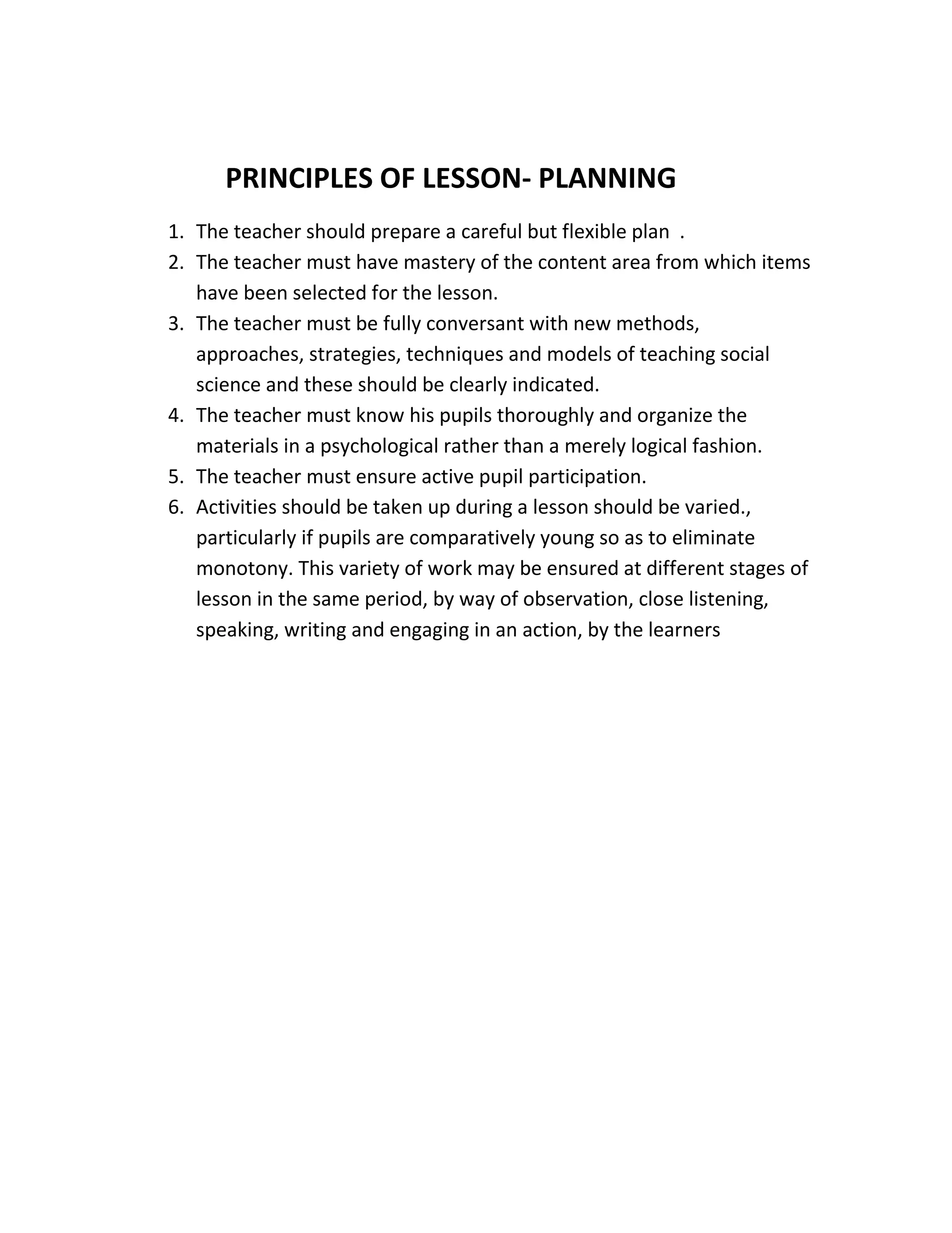 PRINCIPLES OF LESSON- PLANNING 
1. The teacher should prepare a careful but flexible plan . 
2. The teacher must have mastery of the content area from which items 
have been selected for the lesson. 
3. The teacher must be fully conversant with new methods, 
approaches, strategies, techniques and models of teaching social 
science and these should be clearly indicated. 
4. The teacher must know his pupils thoroughly and organize the 
materials in a psychological rather than a merely logical fashion. 
5. The teacher must ensure active pupil participation. 
6. Activities should be taken up during a lesson should be varied., 
particularly if pupils are comparatively young so as to eliminate 
monotony. This variety of work may be ensured at different stages of 
lesson in the same period, by way of observation, close listening, 
speaking, writing and engaging in an action, by the learners 
 